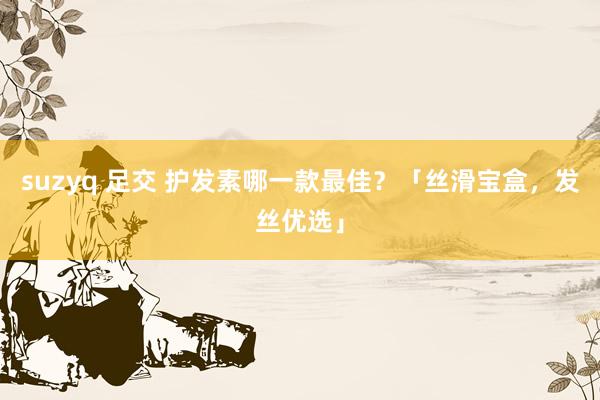 suzyq 足交 护发素哪一款最佳？「丝滑宝盒，发丝优选」