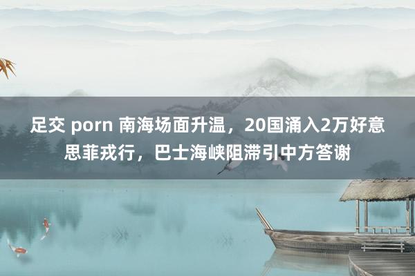 足交 porn 南海场面升温，20国涌入2万好意思菲戎行，巴士海峡阻滞引中方答谢