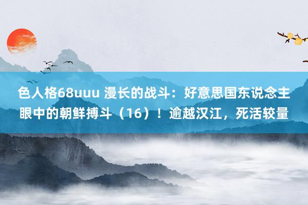 色人格68uuu 漫长的战斗：好意思国东说念主眼中的朝鲜搏斗（16）！逾越汉江，死活较量