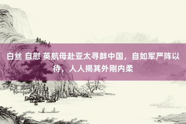 白丝 自慰 英航母赴亚太寻衅中国，自如军严阵以待，人人揭其外刚内柔