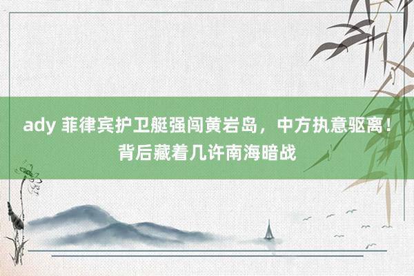 ady 菲律宾护卫艇强闯黄岩岛，中方执意驱离！背后藏着几许南海暗战