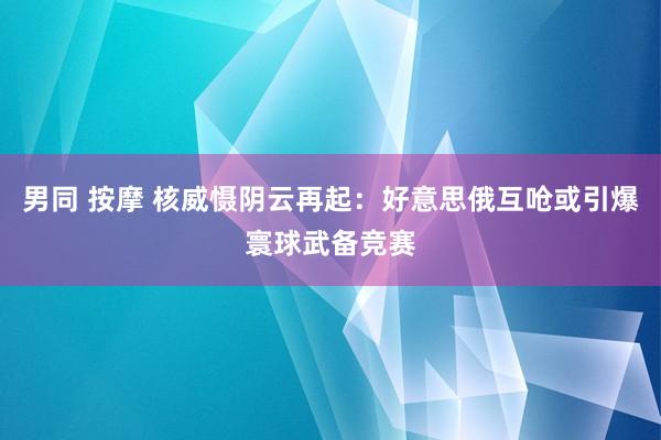 男同 按摩 核威慑阴云再起：好意思俄互呛或引爆寰球武备竞赛