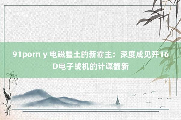91porn y 电磁疆土的新霸主：深度成见歼16D电子战机的计谋翻新