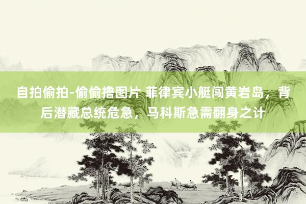 自拍偷拍-偷偷撸图片 菲律宾小艇闯黄岩岛，背后潜藏总统危急，马科斯急需翻身之计
