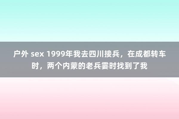 户外 sex 1999年我去四川接兵，在成都转车时，两个内蒙的老兵霎时找到了我