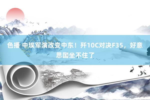 色播 中埃军演改变中东！歼10C对决F35，好意思国坐不住了