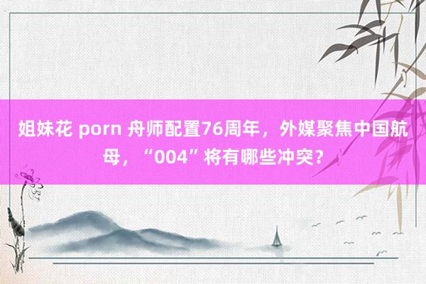 姐妹花 porn 舟师配置76周年，外媒聚焦中国航母，“004”将有哪些冲突？