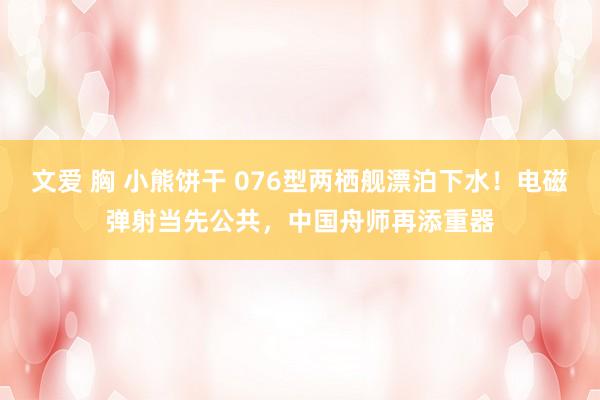 文爱 胸 小熊饼干 076型两栖舰漂泊下水！电磁弹射当先公共，中国舟师再添重器