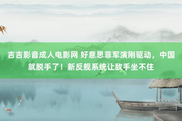 吉吉影音成人电影网 好意思菲军演刚驱动，中国就脱手了！新反舰系统让敌手坐不住