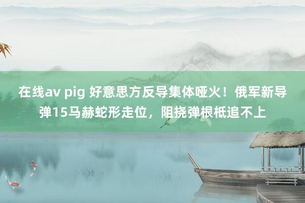在线av pig 好意思方反导集体哑火！俄军新导弹15马赫蛇形走位，阻挠弹根柢追不上