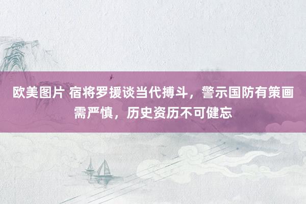 欧美图片 宿将罗援谈当代搏斗，警示国防有策画需严慎，历史资历不可健忘