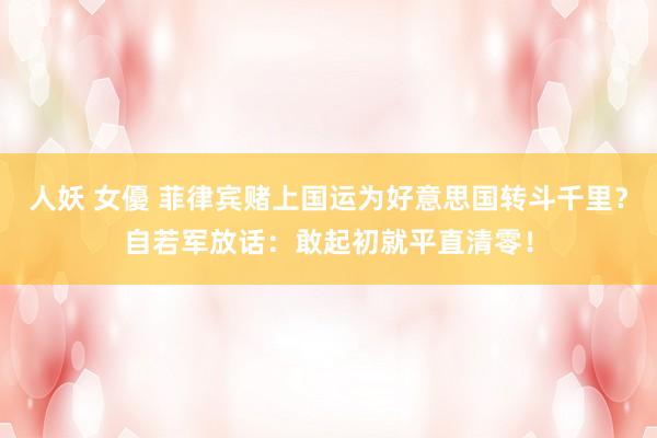 人妖 女優 菲律宾赌上国运为好意思国转斗千里？自若军放话：敢起初就平直清零！