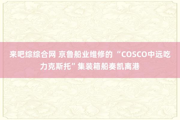 来吧综综合网 京鲁船业维修的 “COSCO中远吃力克斯托”集装箱船奏凯离港