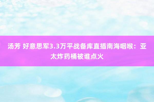 汤芳 好意思军3.3万平战备库直插南海咽喉：亚太炸药桶被谁点火