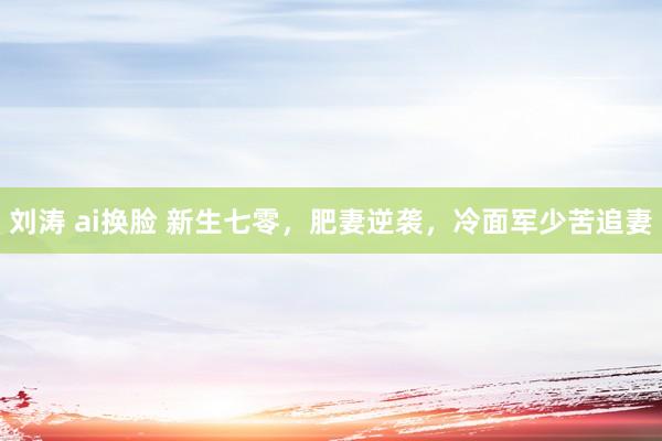 刘涛 ai换脸 新生七零，肥妻逆袭，冷面军少苦追妻