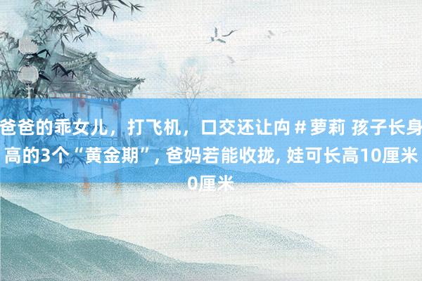 爸爸的乖女儿，打飞机，口交还让禸＃萝莉 孩子长身高的3个“黄金期”, 爸妈若能收拢, 娃可长高10厘米