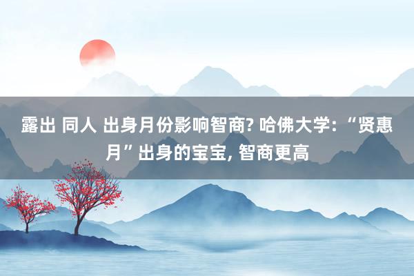 露出 同人 出身月份影响智商? 哈佛大学: “贤惠月”出身的宝宝, 智商更高