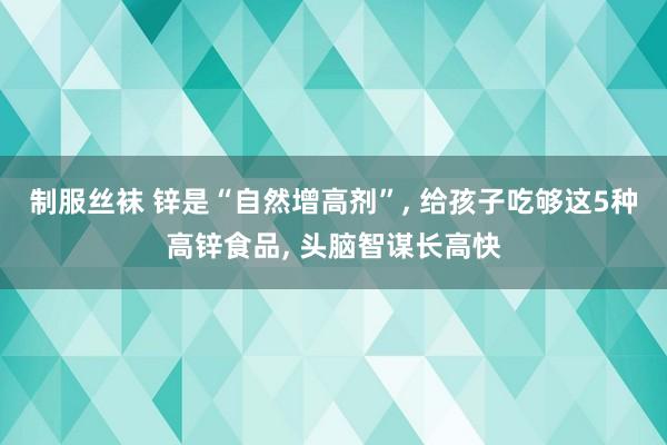 制服丝袜 锌是“自然增高剂”, 给孩子吃够这5种高锌食品, 头脑智谋长高快
