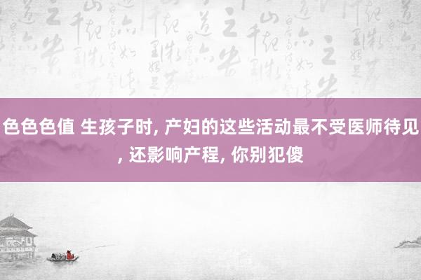 色色色值 生孩子时, 产妇的这些活动最不受医师待见, 还影响产程, 你别犯傻