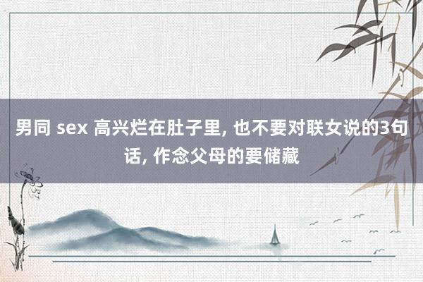 男同 sex 高兴烂在肚子里, 也不要对联女说的3句话, 作念父母的要储藏