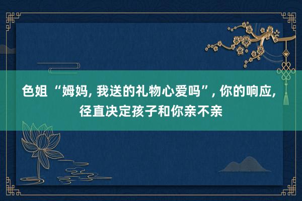 色姐 “姆妈, 我送的礼物心爱吗”, 你的响应, 径直决定孩子和你亲不亲