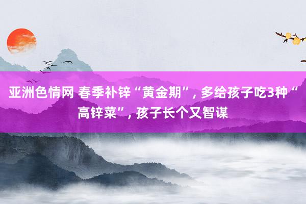 亚洲色情网 春季补锌“黄金期”, 多给孩子吃3种“高锌菜”, 孩子长个又智谋
