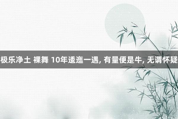极乐净土 裸舞 10年逶迤一遇, 有量便是牛, 无谓怀疑