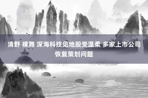 清野 裸舞 深海科技见地股受温柔 多家上市公司恢复策划问题