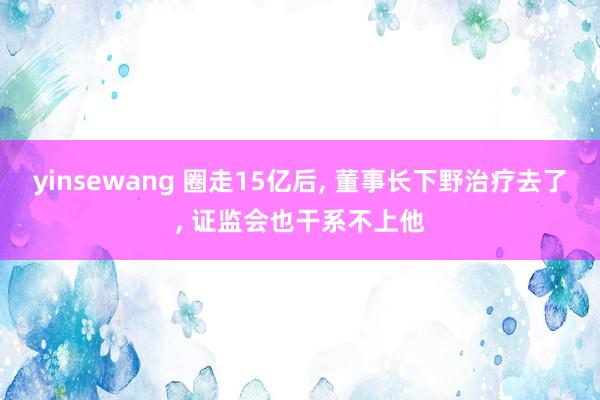 yinsewang 圈走15亿后, 董事长下野治疗去了, 证监会也干系不上他