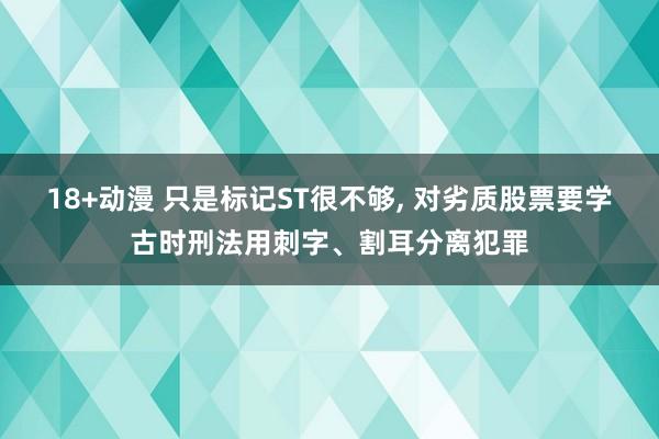 18+动漫 只是标记ST很不够, 对劣质股票要学古时刑法用刺字、割耳分离犯罪