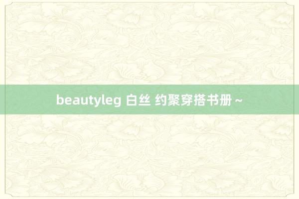 beautyleg 白丝 约聚穿搭书册～