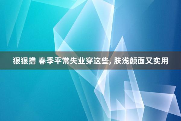 狠狠撸 春季平常失业穿这些, 肤浅颜面又实用