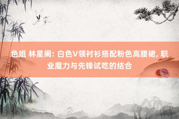 色姐 林星阑: 白色V领衬衫搭配粉色高腰裙, 职业魔力与先锋试吃的结合