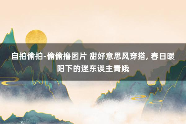 自拍偷拍-偷偷撸图片 甜好意思风穿搭, 春日暖阳下的迷东谈主青娥