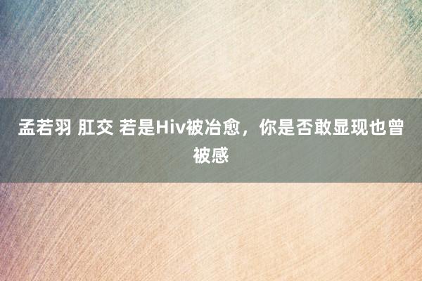 孟若羽 肛交 若是Hiv被冶愈，你是否敢显现也曾被感