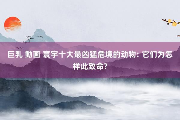 巨乳 動画 寰宇十大最凶猛危境的动物: 它们为怎样此致命?