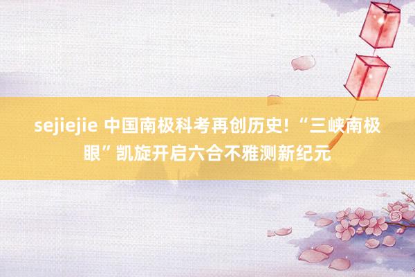 sejiejie 中国南极科考再创历史! “三峡南极眼”凯旋开启六合不雅测新纪元