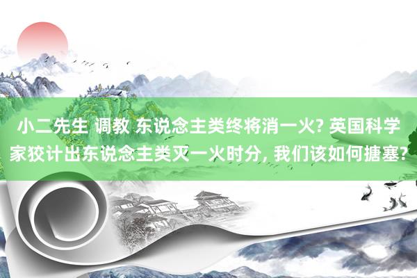 小二先生 调教 东说念主类终将消一火? 英国科学家狡计出东说念主类灭一火时分, 我们该如何搪塞?