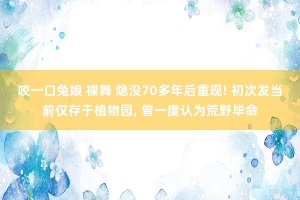 咬一口兔娘 裸舞 隐没70多年后重现! 初次发当前仅存于植物园, 曾一度认为荒野毕命