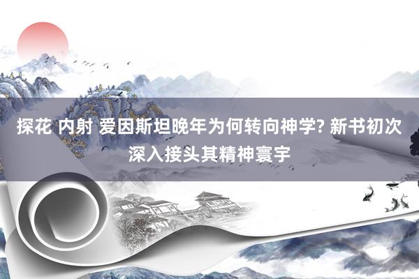 探花 内射 爱因斯坦晚年为何转向神学? 新书初次深入接头其精神寰宇