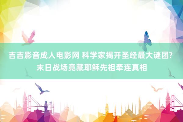 吉吉影音成人电影网 科学家揭开圣经最大谜团? 末日战场竟藏耶稣先祖牵连真相