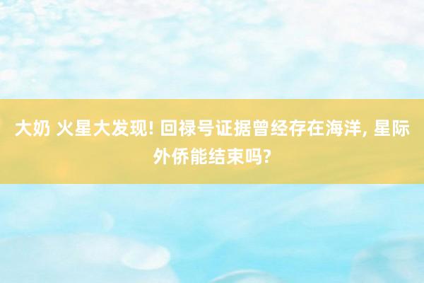 大奶 火星大发现! 回禄号证据曾经存在海洋, 星际外侨能结束吗?