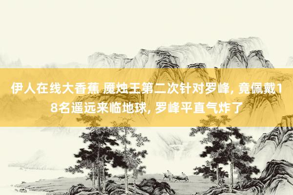 伊人在线大香蕉 魇烛王第二次针对罗峰, 竟佩戴18名遥远来临地球, 罗峰平直气炸了