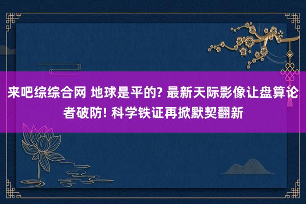 来吧综综合网 地球是平的? 最新天际影像让盘算论者破防! 科学铁证再掀默契翻新