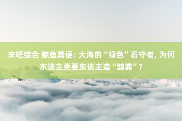 来吧综合 鲸鱼粪便: 大海的“绿色”看守者, 为何东谈主类要东谈主造“鲸粪”?