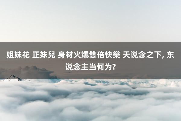 姐妹花 正妹兒 身材火爆雙倍快樂 天说念之下, 东说念主当何为?