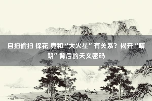自拍偷拍 探花 竟和“大火星”有关系？揭开“晴朗”背后的天文密码
