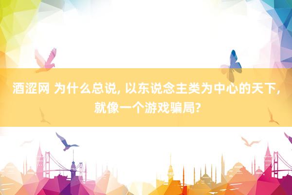 酒涩网 为什么总说, 以东说念主类为中心的天下, 就像一个游戏骗局?