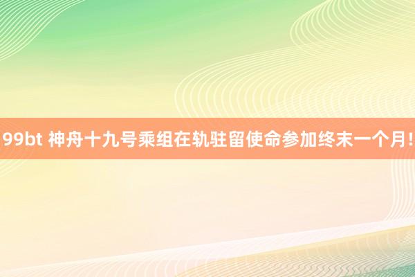 99bt 神舟十九号乘组在轨驻留使命参加终末一个月!