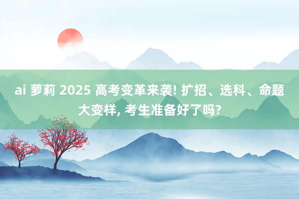 ai 萝莉 2025 高考变革来袭! 扩招、选科、命题大变样, 考生准备好了吗?
